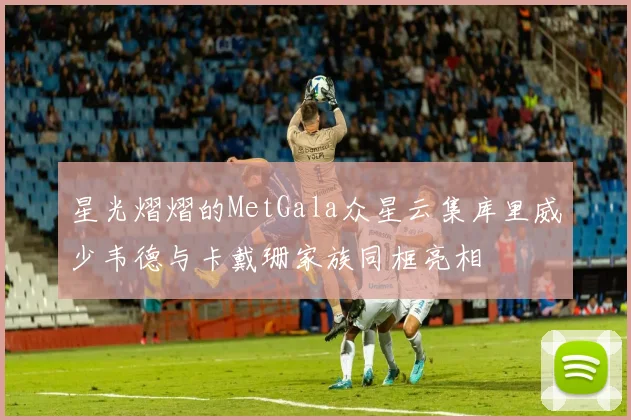 星光熠熠的MetGala众星云集库里威少韦德与卡戴珊家族同框亮相