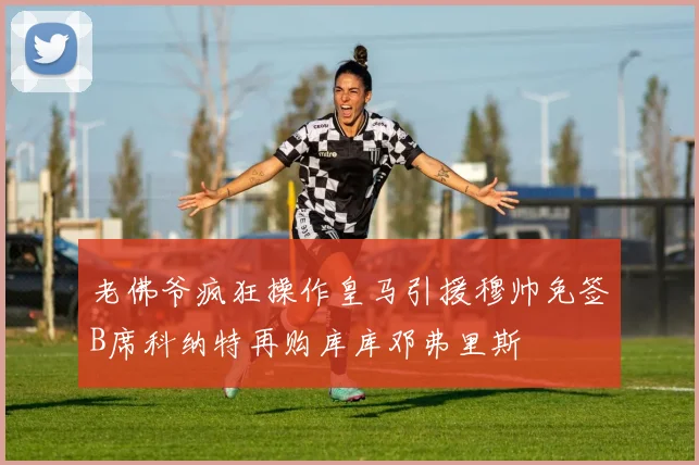 老佛爷疯狂操作皇马引援穆帅免签B席科纳特再购库库邓弗里斯