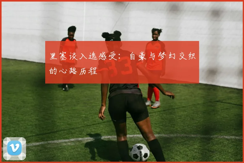里塞谈入选感受：自豪与梦幻交织的心路历程
