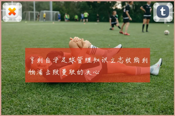 亨利自学足球管理知识立志收购利物浦击败曼联的决心