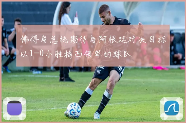 佛得角总统期待与阿根廷对决目标以1-0小胜梅西领军的球队