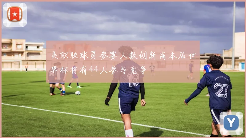 美职联球员参赛人数创新高本届世界杯将有44人参与竞争