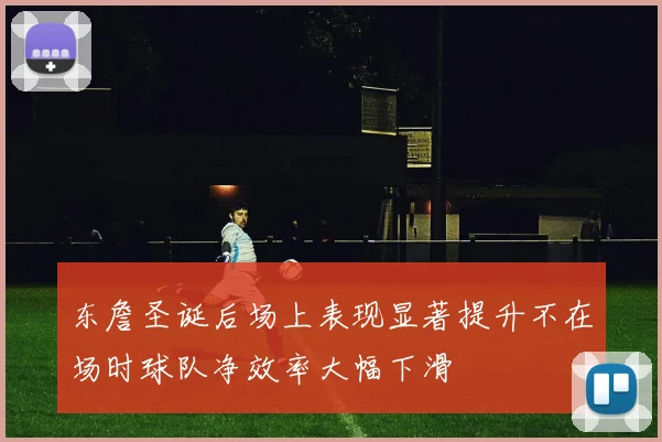 东詹圣诞后场上表现显著提升不在场时球队净效率大幅下滑