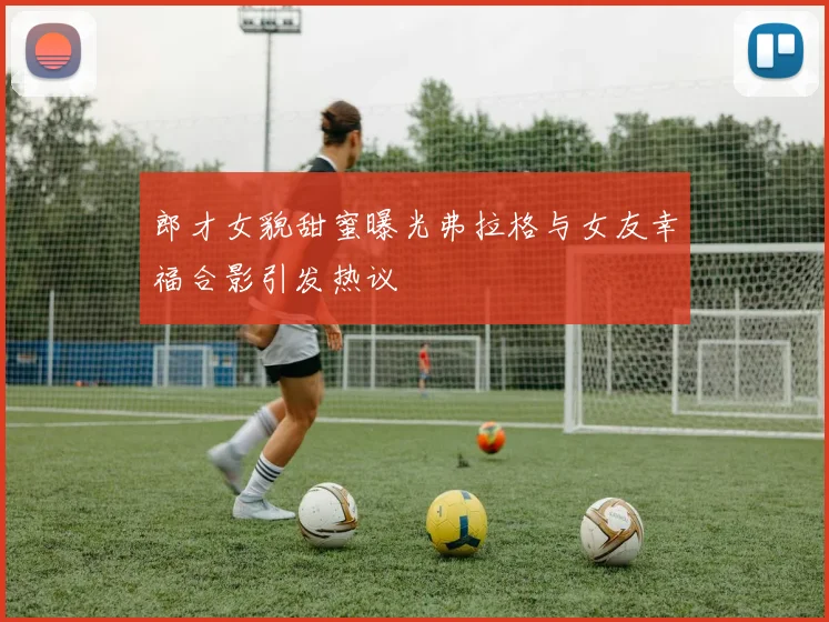 郎才女貌甜蜜曝光弗拉格与女友幸福合影引发热议