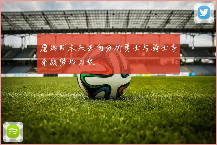 詹姆斯未来去向分析勇士与骑士争夺战势均力敌