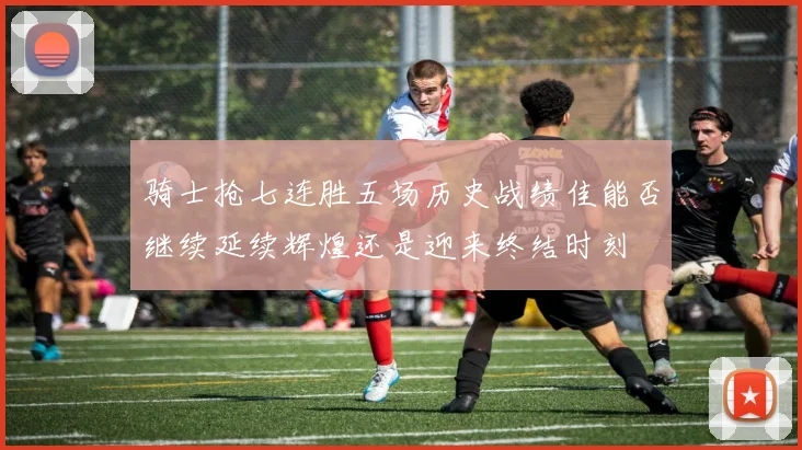 骑士抢七连胜五场历史战绩佳能否继续延续辉煌还是迎来终结时刻