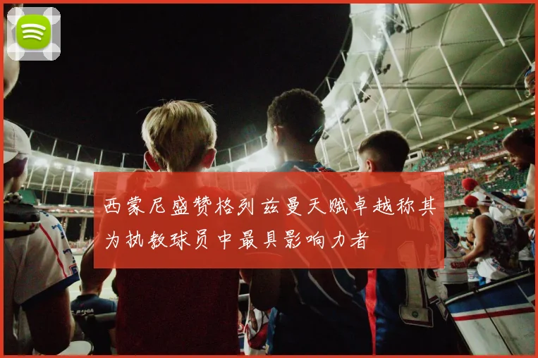 西蒙尼盛赞格列兹曼天赋卓越称其为执教球员中最具影响力者