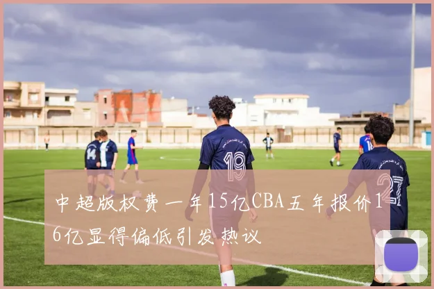 中超版权费一年15亿CBA五年报价16亿显得偏低引发热议