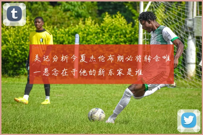 美记分析今夏杰伦布朗必将转会唯一悬念在于他的新东家是谁