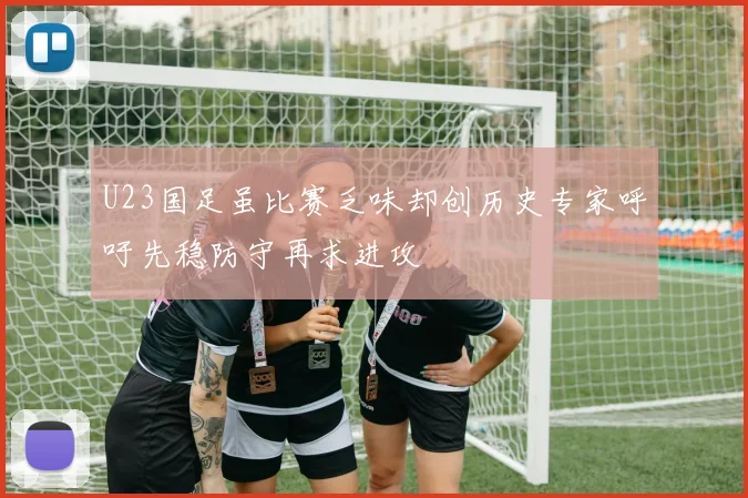 U23国足虽比赛乏味却创历史专家呼吁先稳防守再求进攻