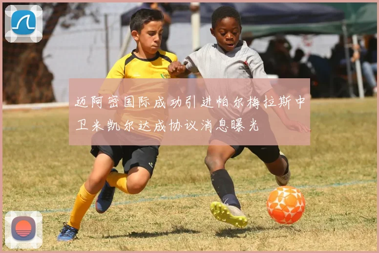 迈阿密国际成功引进帕尔梅拉斯中卫米凯尔达成协议消息曝光