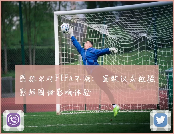 图赫尔对FIFA不满：国歌仪式被摄影师围堵影响体验