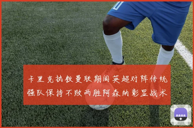 卡里克执教曼联期间英超对阵传统强队保持不败两胜阿森纳彰显战术智慧